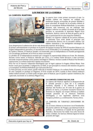 I.E.P “ISAAC NEWTON” - Tumbes
Mes: Noviembre
2015
Historia del Perú y
del Mundo
Descubre el genio que hay en
ti…
4to. Grado de
Secundaria
3
LOS INICIOS DE LA GUERRA
LA CAMPAÑA MARÍTIMA:
La guerra tuvo como primer escenario el mar. La
armada chilena era superior en calidad, con
modernos buques acorazados de grueso blindaje y
gran velocidad. Al mando de la escuadra chilena se
puso el comandante William Rebolledo. La escuadra
peruana, más numerosa, era sin embargo más
antigua e inferior en calidad. Al mando de la armada
peruana se encontraba el almirante Miguel Grau
Seminario. Bolivia carecía de flota de guerra, por lo
que su participación en esta etapa fue simbólica.
Debido a la superior calidad de los navios chilenos,
el almirante Grau evitó desde el principio una
confrontación directa con la escuadra chilena. Las
hábiles maniobras y las inteligentes estrategias de
Grau despertaron la admiración de los más destacados marinos de la época.
El primer enfrentamiento se produjo en el puerto de Iquique en mayo de 1879. El monitor Huáscar y la
fragata Independencia peruanos, se encontraron con la Esmeralda y la Covadonga, dos embarcaciones
de madera chilenas. El Huáscar hundió a la Esmeralda, pero la Independencia se hundió persiguiendo
a la Covadonga, perdiendo así el Perú su mejor acorazado.
La pérdida de la Independencia terminó por consagrar la superioridad chilena en el mar. No obstante,
durante varios meses, el Huáscar, liderado por Grau, y la corbeta Unión llevaron a cabo correrías,
atacando sorpresivamente varios puntos estratégicos chilenos. Incluso cuando el Huáscar fue llevado a
reparaciones, la corbeta Unión hizo rápidas incursiones.
Pero fue en el trayecto Valparaíso-Antofagasta que se logró capturar la fragata chilena Rímac. Este
hecho causó gran escándalo e indignación en Chile, lo que precipitó la renuncia del ministro de guerra
y el reemplazo de William Rebolledo por Galvarino Riveros.
La flota peruana, en esos meses, quedó reducida al monitor Huáscar y la corbeta Unión. El punto final
de esta campaña se produjo en Angamos, el 8 de octubre de 1879, cuando la flota chilena emboscó
ambas embarcaciones. La Unión pudo escapar, pero el Huáscar, que se quedó a oponer resistencia, fue
capturado, muriendo en su defensa Miguel Grau.
LA CAMPAÑA TERRESTRE DEL SUR
La captura del Huáscar significó la desaparición de
la armada peruana y puso fin a la campaña
marítima, dejando a los chilenos el dominio
absoluto del Pacífico sur. El resto de la guerra se
pelearía en tierra, y el primer escenario fueron los
desiertos en disputa. Las tropas chilenas ya habían
tomado posesión de la entonces boliviana
Antofagasta, y sus siguientes objetivos eran
Tarapacá, primero y, a continuación, Tacna y Arica.
LA CAMPAÑA DE TARAPACÁ (NOVIEMBRE DE
1879)
Las acciones chilenas se iniciaron con el bombardeo
del puerto salitrero de Pisagua, que destruyó todo el
poblado. La resistencia al mando de los generales
Buendía y Recavaren fue inútil: tras ocho horas de
arduo combate, las fuerzas chilenas lograron tomar
posesión del lugar.
 