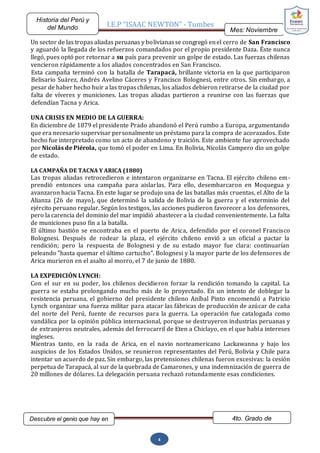 I.E.P “ISAAC NEWTON” - Tumbes
Mes: Noviembre
2015
Historia del Perú y
del Mundo
Descubre el genio que hay en
ti…
4to. Grado de
Secundaria
4
Un sector de las tropas aliadas peruanas y bolivianasse congregó enel cerro de San Francisco
y aguardó la llegada de los refuerzos comandados por el propio presidente Daza. Éste nunca
llegó, pues optó por retornar a su país para prevenir un golpe de estado. Las fuerzas chilenas
vencieron rápidamente a los aliados concentrados en San Francisco.
Esta campaña terminó con la batalla de Tarapacá, brillante victoria en la que participaron
Belisario Suárez, Andrés Avelino Cáceres y Francisco Bolognesi, entre otros. Sin embargo, a
pesar de haber hecho huir a las tropas chilenas, los aliados debieron retirarse de la ciudad por
falta de víveres y municiones. Las tropas aliadas partieron a reunirse con las fuerzas que
defendían Tacna y Arica.
UNA CRISIS EN MEDIO DE LA GUERRA:
En diciembre de 1879 el presidente Prado abandonó el Perú rumbo a Europa, argumentando
que era necesario supervisar personalmente un préstamo para la compra de acorazados. Este
hecho fue interpretado como un acto de abandono y traición. Este ambiente fue aprovechado
por Nicolás de Piérola, que tomó el poder en Lima. En Bolivia, Nicolás Campero dio un golpe
de estado.
LA CAMPAÑA DE TACNA Y ARICA (1880)
Las tropas aliadas retrocedieron e intentaron organizarse en Tacna. El ejército chileno em-
prendió entonces una campaña para aislarlas. Para ello, desembarcaron en Moquegua y
avanzaron hacia Tacna. En este lugar se produjo una de las batallas más cruentas, el Alto de la
Alianza (26 de mayo), que determinó la salida de Bolivia de la guerra y el exterminio del
ejército peruano regular. Según los testigos, las acciones pudieron favorecer a los defensores,
pero la carencia del dominio del mar impidió abastecer a la ciudad convenientemente. La falta
de municiones puso fin a la batalla.
El último bastión se encontraba en el puerto de Arica, defendido por el coronel Francisco
Bolognesi. Después de rodear la plaza, el ejército chileno envió a un oficial a pactar la
rendición; pero la respuesta de Bolognesi y de su estado mayor fue clara: continuarían
peleando "hasta quemar el último cartucho". Bolognesi y la mayor parte de los defensores de
Arica murieron en el asalto al morro, el 7 de junio de 1880.
LA EXPEDICIÓN LYNCH:
Con el sur en su poder, los chilenos decidieron forzar la rendición tomando la capital. La
guerra se estaba prolongando mucho más de lo proyectado. En un intento de doblegar la
resistencia peruana, el gobierno del presidente chileno Aníbal Pinto encomendó a Patricio
Lynch organizar una fuerza militar para atacar las fábricas de producción de azúcar de caña
del norte del Perú, fuente de recursos para la guerra. La operación fue catalogada como
vandálica por la opinión pública internacional, porque se destruyeron industrias peruanas y
de extranjeros neutrales, además del ferrocarril de Eten a Chiclayo, en el que había intereses
ingleses.
Mientras tanto, en la rada de Arica, en el navio norteamericano Lackawanna y bajo los
auspicios de los Estados Unidos, se reunieron representantes del Perú, Bolivia y Chile para
intentar un acuerdo de paz. Sin embargo, las pretensiones chilenas fueron excesivas: la cesión
perpetua de Tarapacá, al sur de la quebrada de Camarones, y una indemnización de guerra de
20 millones de dólares. La delegación peruana rechazó rotundamente esas condiciones.
 