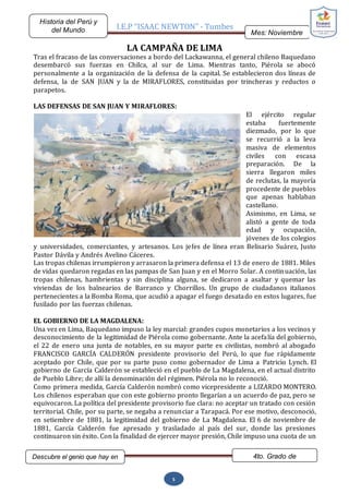 I.E.P “ISAAC NEWTON” - Tumbes
Mes: Noviembre
2015
Historia del Perú y
del Mundo
Descubre el genio que hay en
ti…
4to. Grado de
Secundaria
5
LA CAMPAÑA DE LIMA
Tras el fracaso de las conversaciones a bordo del Lackawanna, el general chileno Baquedano
desembarcó sus fuerzas en Chilca, al sur de Lima. Mientras tanto, Piérola se abocó
personalmente a la organización de la defensa de la capital. Se establecieron dos líneas de
defensa, la de SAN JUAN y la de MIRAFLORES, constituidas por trincheras y reductos o
parapetos.
LAS DEFENSAS DE SAN JUAN Y MIRAFLORES:
El ejército regular
estaba fuertemente
diezmado, por lo que
se recurrió a la leva
masiva de elementos
civiles con escasa
preparación. De la
sierra llegaron miles
de reclutas, la mayoría
procedente de pueblos
que apenas hablaban
castellano.
Asimismo, en Lima, se
alistó a gente de toda
edad y ocupación,
jóvenes de los colegios
y universidades, comerciantes, y artesanos. Los jefes de línea eran Belisario Suárez, Justo
Pastor Dávila y Andrés Avelino Cáceres.
Las tropas chilenas irrumpieron y arrasaron la primera defensa el 13 de enero de 1881. Miles
de vidas quedaron regadas en las pampas de San Juan y en el Morro Solar. A continuación, las
tropas chilenas, hambrientas y sin disciplina alguna, se dedicaron a asaltar y quemar las
viviendas de los balnearios de Barranco y Chorrillos. Un grupo de ciudadanos italianos
pertenecientes a la Bomba Roma, que acudió a apagar el fuego desatado en estos lugares, fue
fusilado por las fuerzas chilenas.
EL GOBIERNO DE LA MAGDALENA:
Una vez en Lima, Baquedano impuso la ley marcial: grandes cupos monetarios a los vecinos y
desconocimiento de la legitimidad de Piérola como gobernante. Ante la acefalía del gobierno,
el 22 de enero una junta de notables, en su mayor parte ex civilistas, nombró al abogado
FRANCISCO GARCÍA CALDERÓN presidente provisorio del Perú, lo que fue rápidamente
aceptado por Chile, que por su parte puso como gobernador de Lima a Patricio Lynch. El
gobierno de García Calderón se estableció en el pueblo de La Magdalena, en el actual distrito
de Pueblo Libre; de allí la denominación del régimen. Piérola no lo reconoció.
Como primera medida, García Calderón nombró como vicepresidente a LIZARDO MONTERO.
Los chilenos esperaban que con este gobierno pronto llegarían a un acuerdo de paz, pero se
equivocaron. La política del presidente provisorio fue clara: no aceptar un tratado con cesión
territorial. Chile, por su parte, se negaba a renunciar a Tarapacá. Por ese motivo, desconoció,
en setiembre de 1881, la legitimidad del gobierno de La Magdalena. El 6 de noviembre de
1881, García Calderón fue apresado y trasladado al país del sur, donde las presiones
continuaron sin éxito. Con la finalidad de ejercer mayor presión, Chile impuso una cuota de un
 