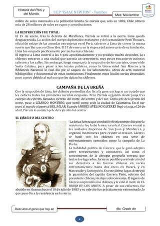 I.E.P “ISAAC NEWTON” - Tumbes
Mes: Noviembre
2015
Historia del Perú y
del Mundo
Descubre el genio que hay en
ti…
4to. Grado de
Secundaria
6
millón de soles mensuales a la población limeña. Se calcula que, solo en 1882, Chile obtuvo
más de 28 millones de soles en cupos y contribuciones.
LA DESTRUCCIÓN FUE TOTAL:
El 15 de enero, tras la derrota de Miraflores, Piérola se retiró a la sierra. Lima quedó
desguarnecida. La acción del cuerpo diplomático extranjero y del comandante Petit Thouars,
oficial de enlace de las armadas extranjeras en el Perú, salvaron a Lima de correr la misma
suerte que Barranco y Chorrillos. El 17 de enero, en la víspera del aniversario de su fundación,
Lima fue ocupada pacíficamente por las fuerzas chilenas.
El ingreso a Lima ocurrió a las 4 p.m. aproximadamente y no produjo mucho desorden. Los
chilenos entraron a una ciudad que parecía un cementerio; muy pocos extranjeros curiosos
salieron a las calles. Sin embargo, luego empezaría la ocupación de los cuarteles, como el de
Santa Catalina, para pasar a los locales públicos, como la Universidad San Marcos y la
Biblioteca Nacional, lo cual dio pie al saqueo de los laboratorios, obras de arte, material
bibliográfico y documental de estas instituciones. Finalmente, estos locales serían destruidos
poco a poco debido al mal uso que les daban los chilenos.
CAMPAÑA DE LA BREÑA
Con la ocupación de Lima, los chilenos pretendían dar fin a la guerra y lograr un tratado que
les cediera todas las provincias sureñas ocupadas. Pero Piérola organizó desde Jauja tres
cuerpos de ejército, llamados ejército del norte, del centro y del sur. Como jefe del ejército del
norte, puso a LIZARDO MONTERO, que tomó como sede la ciudad de Cajamarca. En el sur
puso al mando al general DEL SOLAR. Cuando ANDRÉS AVELINO CÁCERES llegó a Jauja, el 26 de
abril, Piérola lo nombró jefe del ejército del centro.
EL EJÉRCITO DEL CENTRO
La única fuerza que combatió efectivamente durante la
resistencia fue la de la sierra central. Cáceres reunió a
los soldados dispersos de San Juan y Miraflores, y
organizó montoneras para resistir al invasor. Cáceres
se batió con los chilenos en una serie de
enfrentamientos conocidos como la campaña de La
Breña.
La habilidad política de Cáceres, que le ganó adeptos
entre terratenientes y comuneros, así como el
conocimiento de la abrupta geografía serrana que
tenían los lugareños, hicieron posible queel ejército del
sur derrotara a las fuerzas chilenas en varios
enfrentamientos: hasta dos veces en Pucará, y en
Marcavalle y Concepción. En este último lugar, destruyó
la guarnición del capitán Carrera Pinto, sobrino del
presidente chileno, sindejarsobrevivientes. El ingenio de
Cáceressorprendió a los chilenos, y levalió el mote de EL
BRUJO DE LOS ANDES. A pesar de sus esfuerzos, fue
abatido en Huamachuco el 10 de julio de 1883 y su ejército fue prácticamente exterminado, lo
que puso fin a la resistencia en la sierra.
 