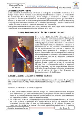 I.E.P “ISAAC NEWTON” - Tumbes
Mes: Noviembre
2015
Historia del Perú y
del Mundo
Descubre el genio que hay en
ti…
4to. Grado de
Secundaria
7
LAS GUERRILLAS CAMPESINAS:
Es de destacar la resistencia que ofrecieron al enemigo las comunidades campesinas de la
margen derecha del río Mantaro, al actuar independientemente de Cáceres. Las comunidades
de Huaripampa, Muqi, Muquihuayo, Pazos, Tongos y Acostambo se batieron contra
expediciones chilenas demostrando un alto nivel de organización, puesto que operaban en
función de las decisiones de un estado mayor conjunto, tenían servicios de postas, vigilancia y
chasquis para mantener la comunicación. En esta resistencia influyó a prédica nacionalista de
Cáceres, así como el rechazo a los cupos impuestos por los chilenos.
Estas guerrillas se desarrollaron entre abril y mayo de 1882, pero fueron derrotadas por los
chilenos, que arrasaron e incendiaron los poblados de la zona.
EL MANIFIESTO DE MONTÁN Y EL FIN DE LA GUERRA
En el norte, MIGUEL IGLESIAS había organizado un
foco de resistencia con base en Cajamarca. Este logró un
triunfo sobre las fuerzas chilenas en San Pablo. Sin
embargo, Iglesias, como muchos otros, se convenció de
que el esfuerzo erainútil y solo retrasaba el inicio de la
reconstrucción. Por ello, convocó a los representantes
de los departamentos del norte en la hacienda de
Montán (Chota-Cajamarca), el 31 de agosto de 1882.
Iglesias fue nombrado PresidenteRegenerador del Perú y
lanzó una proclama en la que indicaba queera necesario
iniciar conversaciones de paz aceptando una cesión
territorial limitada.
El nuevo gobierno fue reconocido rápidamente por los
chilenos, lo que resultó mortal para la campaña de
Cáceres. Todo el esfuerzo militar chileno se concentró
en la sierra central y aún fuerzas peruanas participaron
en la labor de pacificar la sierra. Es en ese momento, en
el que el ejército de Cáceres fue derrotado en
Huamachuco, sierra de La Libertad.
EL FIN DE LA GUERRA LLEGA CON EL TRATADO DE ANCÓN:
Las conversaciones de paz se desarrollaron en el balneario de Ancón, al norte de Lima, entre
JOSÉ ANTONIO DE LAVALLE y MARIANO CASTRO SALDÍVAR por el Perú, y JOVINO NOVOA por
Chile.
Por medio de este tratado se acordó lo siguiente:
- El Perú cedía definitivamente Tarapacá, aunque los tarapaqueños quisieron impugnar,
pues consideraban que debía habérseles consultado suparecer. Hasta la actualidad existe una
sociedad de tarapaqueños descendientes que reclamaron del gobierno atención especial
por habérseles quitado la nacionalidad y el territorio.
- Por el artículo 3, se cedían Tacna y Arica por 10 años a la administración chilena, al cabo de
los cuales se haría un plebiscito para decidir la suerte final de las provincias. El país
beneficiado debería pagar al otro una indemnización de 10 millones de pesos. Las
condiciones del plebiscito se establecerían en un protocolo complementario. El hecho de
 