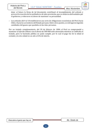 I.E.P “ISAAC NEWTON” - Tumbes
Mes: Noviembre
2015
Historia del Perú y
del Mundo
Descubre el genio que hay en
ti…
4to. Grado de
Secundaria
8
dejar al futuro la firma de tal documento contribuyó al incumplimiento del artículo y
provocó la reacción de los pobladores de tales provincias, que se sintieron defraudados por
el gobierno y reiteraron su deseo de mantener su peruanidad.
- Los artículos del 4 al 10 establecieron una serie de obligaciones económicas del Perú hacia
Chile y hacia los acreedores del Estado peruano. Entre otros puntos, se entregaron ingentes
cantidades del guano que quedaba en las islas peruanas.
Por un tratado complementario, del 20 de febrero de 1884, el Perú se comprometió a
mantener al ejército chileno con el abono de 300 000 soles mensuales mientras se ratificaba el
tratado, pero la hacienda pública no pudo cumplir, por lo cual el pago fue de la mitad al
contado y la otra mitad en un año al 6% de interés.
 