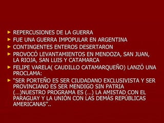 ►   REPERCUSIONES DE LA GUERRA
►   FUE UNA GUERRA IMPOPULAR EN ARGENTINA
►   CONTINGENTES ENTEROS DESERTARON
►   PROVOCÓ LEVANTAMIENTOS EN MENDOZA, SAN JUAN,
    LA RIOJA, SAN LUIS Y CATAMARCA
►   FELIPE VARELA( CAUDILLO CATAMARQUEÑO) LANZÓ UNA
    PROCLAMA:
►   “SER PORTEÑO ES SER CIUDADANO EXCLUSIVISTA Y SER
    PROVINCIANO ES SER MENDIGO SIN PATRIA
    (…)NUESTRO PROGRAMA ES (…) LA AMISTAD CON EL
    PARAGUAY Y LA UNIÓN CON LAS DEMÁS REPÚBLICAS
    AMERICANAS”..
 
