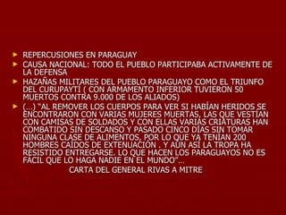► REPERCUSIONES EN PARAGUAY
► CAUSA NACIONAL: TODO EL PUEBLO PARTICIPABA ACTIVAMENTE DE
  LA DEFENSA
► HAZAÑAS MILITARES DEL PUEBLO PARAGUAYO COMO EL TRIUNFO
  DEL CURUPAYTÍ ( CON ARMAMENTO INFERIOR TUVIERON 50
  MUERTOS CONTRA 9.000 DE LOS ALIADOS)
► (…) “AL REMOVER LOS CUERPOS PARA VER SI HABÍAN HERIDOS SE
  ENCONTRARON CON VARIAS MUJERES MUERTAS, LAS QUE VESTÍAN
  CON CAMISAS DE SOLDADOS Y CON ELLAS VARIAS CRIATURAS HAN
  COMBATIDO SIN DESCANSO Y PASADO CINCO DÍAS SIN TOMAR
  NINGUNA CLASE DE ALIMENTOS, POR LO QUE YA TENÍAN 200
  HOMBRES CAÍDOS DE EXTENUACIÓN . Y AÚN ASÍ LA TROPA HA
  RESISTIDO ENTREGARSE. LO QUE HACEN LOS PARAGUAYOS NO ES
  FÁCIL QUE LO HAGA NADIE EN EL MUNDO”…
             CARTA DEL GENERAL RIVAS A MITRE
 