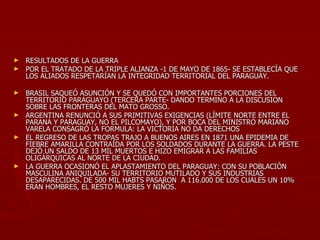 ► RESULTADOS DE LA GUERRA
► POR EL TRATADO DE LA TRIPLE ALIANZA -1 DE MAYO DE 1865- SE ESTABLECÍA QUE
  LOS ALIADOS RESPETARÍAN LA INTEGRIDAD TERRITORIAL DEL PARAGUAY.

► BRASIL SAQUEÓ ASUNCIÓN Y SE QUEDÓ CON IMPORTANTES PORCIONES DEL
  TERRITORIO PARAGUAYO (TERCERA PARTE- DANDO TERMINO A LA DISCUSION
  SOBRE LAS FRONTERAS DEL MATO GROSSO.
► ARGENTINA RENUNCIÓ A SUS PRIMITIVAS EXIGENCIAS (LÍMITE NORTE ENTRE EL
  PARANÁ Y PARAGUAY, NO EL PILCOMAYO), Y POR BOCA DEL MINISTRO MARIANO
  VARELA CONSAGRÓ LA FORMULA: LA VICTORIA NO DA DERECHOS
► EL REGRESO DE LAS TROPAS TRAJO A BUENOS AIRES EN 1871 UNA EPIDEMIA DE
  FIEBRE AMARILLA CONTRAÍDA POR LOS SOLDADOS DURANTE LA GUERRA. LA PESTE
  DEJÓ UN SALDO DE 13 MIL MUERTOS E HIZO EMIGRAR A LAS FAMILIAS
  OLIGÁRQUICAS AL NORTE DE LA CIUDAD.
► LA GUERRA OCASIONÓ EL APLASTAMIENTO DEL PARAGUAY: CON SU POBLACIÓN
  MASCULINA ANIQUILADA- SU TERRITORIO MUTILADO Y SUS INDUSTRIAS
  DESAPARECIDAS. DE 500 MIL HABTS PASARON A 116.000 DE LOS CUALES UN 10%
  ERAN HOMBRES, EL RESTO MUJERES Y NIÑOS.
 