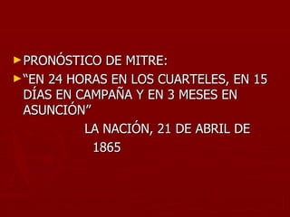 ► PRONÓSTICO  DE MITRE:
► “EN 24 HORAS EN LOS CUARTELES, EN 15
  DÍAS EN CAMPAÑA Y EN 3 MESES EN
  ASUNCIÓN”
           LA NACIÓN, 21 DE ABRIL DE
            1865
 