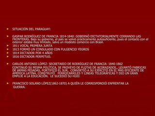 ►   SITUACIÓN DEL PARAGUAY:

►   GASPAR RODRÍGUEZ DE FRANCIA 1814-1840: GOBERNÓ DICTATORIALMENTE CERRANDO LAS
    FRONTERAS. Bajo su gobierno, el país se volvió prácticamente autosuficiente, pues el contacto con el
    exterior estaba muy limitado, salvo un modesto comercio con Brasil.
►   1811 VOCAL PRIMERA JUNTA
►   1813 FORMÓ UN CONSULADO CON FULGENCIO YEGROS
►   1814 DICTADOR POR 4 AÑOS
►   1816 DICTADOR PERPETUO.

►   CARLOS ANTONIO LÓPEZ- SECRETARIO DE RODRÍGUEZ DE FRANCIA- 1840-1862
    CONTINUÓ SU MISMA POLÍTICA. SE PROVEYO DE FLOTAS DE ACORAZADOS,, LEVANTÓ FABRICAS
    DE ARMAS PESADAS, FORTIFICÓ EL SUR, CONVIRTIÓ A SU EJÉRCITO EN EL MÁS EFICIENTE DE
    AMÉRICA LATINA, CONSTRUYÓ FERROCARRILES Y LINEAS TELEGRÁFICAS Y DIO UN GRAN
    EMPUJE A LA EDUCACIÓN. LE SUCEDIÓ SU HIJO:

►   FRANCISCO SOLANO LÓPEZ(1862-1870) A QUIÉN LE CORRESPONDIÓ ENFRENTAR LA
     GUERRA.
 