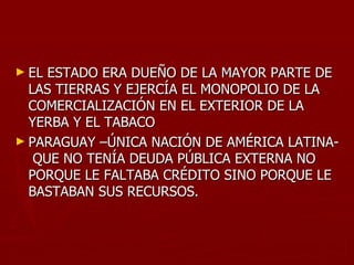 ► EL ESTADO ERA DUEÑO DE LA MAYOR PARTE DE
  LAS TIERRAS Y EJERCÍA EL MONOPOLIO DE LA
  COMERCIALIZACIÓN EN EL EXTERIOR DE LA
  YERBA Y EL TABACO
► PARAGUAY –ÚNICA NACIÓN DE AMÉRICA LATINA-
   QUE NO TENÍA DEUDA PÚBLICA EXTERNA NO
  PORQUE LE FALTABA CRÉDITO SINO PORQUE LE
  BASTABAN SUS RECURSOS.
 
