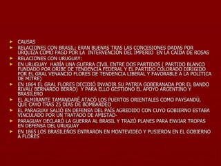 ►   CAUSAS
►   RELACIONES CON BRASIL: ERAN BUENAS TRAS LAS CONCESIONES DADAS POR
    URQUIZA COMO PAGO POR LA INTERVENCIÓN DEL IMPERIO EN LA CAÍDA DE ROSAS
►   RELACIONES CON URUGUAY:
►   EN URUGUAY HABÍA UNA GUERRA CIVIL ENTRE DOS PARTIDOS ( PARTIDO BLANCO
    FUNDADO POR ORIBE DE TENDENCIA FEDERAL Y EL PARTIDO COLORADO DIRIGIDO
    POR EL GRAL VENANCIO FLORES DE TENDENCIA LIBERAL Y FAVORABLE A LA POLÍTICA
    DE MITRE)
►   EN 1864 EL GRAL FLORES DECIDIÓ INVADIR SU PATRIA GOBERANADA POR EL BANDO
    RIVAL( BERNARDO BERRO) Y PARA ELLO GESTIONÓ EL APOYO ARGENTINO Y
    BRASILERO
►   EL ALMIRANTE TAMANDARÉ ATACÓ LOS PUERTOS ORIENTALES COMO PAYSANDÚ,
    QUE CAYO TRAS 25 DÍAS DE BOMBARDEO
►   EL PARAGUAY SALIÓ EN DEFENSA DEL PAÍS AGREDIDO CON CUYO GOBIERNO ESTABA
    VINCULADO POR UN TRATADO DE AMISTAD-
►   PARAGUAY DECLARÓ LA GUERRA AL BRASIL Y TRAZÓ PLANES PARA ENVIAR TROPAS
    EN DEFENSA DEL URUGUAY
►   EN 1865 LOS BRASILEÑOS ENTRARON EN MONTEVIDEO Y PUSIERON EN EL GOBIERNO
    A FLORES
 