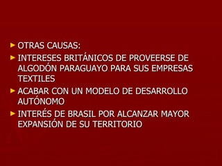 ► OTRAS CAUSAS:
► INTERESES BRITÁNICOS DE PROVEERSE DE
  ALGODÓN PARAGUAYO PARA SUS EMPRESAS
  TEXTILES
► ACABAR CON UN MODELO DE DESARROLLO
  AUTÓNOMO
► INTERÉS DE BRASIL POR ALCANZAR MAYOR
  EXPANSIÓN DE SU TERRITORIO
 