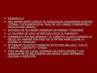 ►   DESARROLLO
►   DOS IMPORTANTES EJÉRCITOS PARAGUAYOS INVADIERON NUESTRO
    LITORAL Y OCUPARON GOYA, PASO DE LOS LIBRES( CORRIENTES) Y
    URUGUAYANA (BRASIL)
►   ALEJADOS DE SUS BASES DEBIERON DETENERSE Y RENDIRSE
►   LA COLUMNA DE GOYA SE REPLEGÓ HACIA EL PARAGUAY
►   CORRIENTES FUE RECUPERADA Y EL EJÉRCITO ALIADO COMENZO EL
    CRUCE DEL PARANÁ POR PASO DE LA PATRIA PARA LLEVAR LA
    GUERRA AL PARAGUAY
►   SE DIERON CRUENTOS COMBATES DE ESTERO BELLACO, TUYUTÍ,
    HUMAITÁ, CURUPAYTI Y OTROS
►   TRAS UN AÑO DE LUCHA, CESARON LAS HOSTILIDADES Y LOS
    PARAGUAYOS ESTABLECIERON UNA NUEVA LINEA DEFENSIVA
    CERCANA A ASUNCIÓN
 