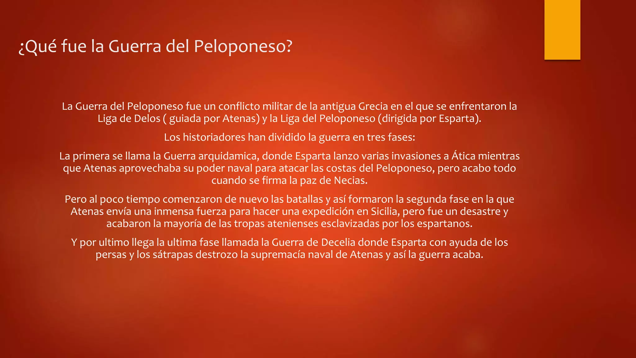 ¿Qué fue la Guerra del Peloponeso?
La Guerra del Peloponeso fue un conflicto militar de la antigua Grecia en el que se enfrentaron la
Liga de Delos ( guiada por Atenas) y la Liga del Peloponeso (dirigida por Esparta).
Los historiadores han dividido la guerra en tres fases:
La primera se llama la Guerra arquidamica, donde Esparta lanzo varias invasiones a Ática mientras
que Atenas aprovechaba su poder naval para atacar las costas del Peloponeso, pero acabo todo
cuando se firma la paz de Necias.
Pero al poco tiempo comenzaron de nuevo las batallas y así formaron la segunda fase en la que
Atenas envía una inmensa fuerza para hacer una expedición en Sicilia, pero fue un desastre y
acabaron la mayoría de las tropas atenienses esclavizadas por los espartanos.
Y por ultimo llega la ultima fase llamada la Guerra de Decelia donde Esparta con ayuda de los
persas y los sátrapas destrozo la supremacía naval de Atenas y así la guerra acaba.
 
