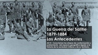 La Guerra del Salitre
1879-1884
Los Antecedentes
AE 01. Caracterizar las etapas de conformación y
poblamiento del espacio geográfico ligado a la
historia de la sociedad chilena y de su territorio.
 
