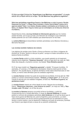 El título que eligió Crónica fue "Argentinazo:¡Las Malvinas recuperadas!" y la sexta
edición de La Razón afirmó en la tapa: "En las Malvinas hay gobierno argentino".
Sólo tres periodistas argentinos fueron a las Malvinas a cubrir la guerra: Nicolás
Kasanzew de Canal 7, y Diego Pérez Andrade y Carlos García Malod, ambos de la
agencia estatal Télam. Los medios oficiales estaban controlados por el Gobierno de
facto y no dejaban filtrar ninguna noticia que se contradijera con el discurso oficial de
triunfalismo.
Desde Buenos Aires, era muy limitada la información genuina que los medios
podían levantar, por lo que no hubo una intención de investigar lo que realmente
estaba pasando con los 5.000 soldados que desembarcaron en las Islas.
La euforia Malvinas la transmitieron también periodistas como Mariano Grondona y
Bernardo Neustadt.
Las revistas también hablaron de victoria
Las páginas de revistas como Gente o Somos se llenaron con fotos e imágenes de
jóvenes de 18 años “dando la vida por la patria”, aunque no todas coincidieron en su
postura frente al conflicto:
La revista Gente publicó un título simbólico, que quedó grabado en el imaginario
colectivo de la Argentina: "Estamos Ganando", decía su tapa del 6 de mayo de 1982.
Siete días después, el próximo número, fue titulado "Gran Bretaña asesina".
El 27 de mayo insistió con "Seguimos ganando" y detalló: "6 buques hundidos, 16
averiados, 21 aviones y 16 helicópteros derribados. Estamos destruyendo la flota
británica". Por aquella época, el ejército del Reino Unido había desembarcado en San
Carlos, un hecho nada alentador para los soldados argentinos.
La revista Somos también fue parte de la tendencia triunfalista. El 9 de abril de 1982
publicó un número extraordinario titulado: "Victoria ¿Y ahora qué?". El 15 de junio,
cuando la derrota era una realidad innegable, el título fue "Perdimos la guerra, no
perdemos el país".
La revista Humor intentó ser crítica desde la ironía. Algunos de sus titulares
fueron: "Relaciones interiores, ¿nos hicieron la cama?", en mayo de 1982 y "Nos
invaden cada 176 años", en el mes de junio.
La revista La Semana tampoco sucumbió al fervor triunfalista, y sufrió las
consecuencias de su mirada alternativa. A cargo de Samuel Gelblung, la revista
publicó un artículo del prestigioso periodista Jack Anderson en el que se decía que el
futuro de la guerra de Malvinas era, para la Argentina, poco promisorio. La visión
crítica desencadenó una ola de censura gubernamental que se extendería en poco
tiempo a varios medios y que le depararía a Gelblung una serie de amenzas y bombas
que hicieron que dejara el país a causa de su posición antibelicista.
 