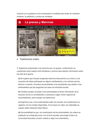 conjunto con el gobierno como manipularon la realidad para tratar de mantener
contenta la población y ocultar las verdades.
• Testimonios orales
1. Sugerimos proponerles a los alumnos que, en grupos, confeccionen un
cuestionario para realizar entre familiares y vecinos para obtener información sobre
los días de la guerra.
a) Se sugiere que incluyan preguntas sobre los días previos a su inicio y si se
acuerdan de haber participado en alguna manifestación y los motivos que los
llevaron a hacerlo. Conviene recomendarles a los estudiantes que aclaren a los
entrevistados que las preguntas son para una actividad escolar.
b) También pueden consultar a los entrevistados si tienen información de la
situación de los ex combatientes o acercarse a algún centro regional de
excombatientes, para recoger sus testimonios.
c) Sugerimos que, si los entrevistados están de acuerdo, los cuestionarios se
registren con los medios disponibles. Si se hacen en video, los materiales se
pueden editar utilizando Open Movie.
d) Una posibilidad es que, con autorización de los entrevistados, los videos se
publiquen en el blog del curso o en el de la escuela, para luego invitar a la
comunidad educativa y local a visitarlo y dejar sus comentarios.
 