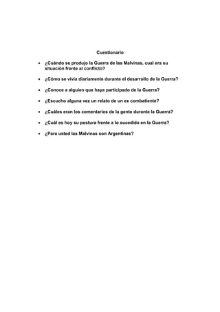 Cuestionario
• ¿Cuándo se produjo la Guerra de las Malvinas, cual era su
situación frente al conflicto?
• ¿Cómo se vivía diariamente durante el desarrollo de la Guerra?
• ¿Conoce a alguien que haya participado de la Guerra?
• ¿Escucho alguna vez un relato de un ex combatiente?
• ¿Cuáles eran los comentarios de la gente durante la Guerra?
• ¿Cuál es hoy su postura frente a lo sucedido en la Guerra?
• ¿Para usted las Malvinas son Argentinas?
 