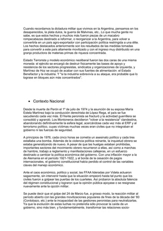 Cuando recordamos la dictadura militar que vivimos en la Argentina, pensamos en los
desaparecidos, la plata dulce, la guerra de Malvinas, etc., Lo que mucha gente no
sabe, es que estos hechos y muchos más fueron piezas de un macabro
rompecabezas destinado a reformar, o reorganizar a la Argentina, para volver a
convertirla en un país agro-exportador con participación política restringida a una élite.
Los hechos destacados anteriormente son los resultados de las medidas tomadas
para convertir a este país altamente movilizado y con el ingreso muy distribuido en una
granja productora de materias primas de riqueza concentrada.
Estado Terrorista y modelo económico neoliberal fueron las dos caras de una misma
moneda: el ejército se encargó de destruir físicamente las bases de apoyo y
resistencia de los sectores progresistas, sindicatos y organizaciones de izquierda, y
Martínez de Hoz se ocupó de acabar con sus fuentes de alimentación: el Estado
Benefactor y la industria. Y "si la industria sobrevivía a su ataque, era probable que lo
lograse en bloques aún más concentrados".
• Contexto Nacional
Desde la muerte de Perón el 1º de julio de 1974 y la asunción de su esposa María
Estela Martínez bajo la conducción derechista de López Rega, el país se fue
sacudiendo cada vez más. El frente peronista se fracturó y la actividad guerrillera se
consolidó y agrandó. Los Montoneros decidieron "volver a la resistencia" clandestina,
abandonando definitivamente la esfera legal, acercándose cada vez más al ERP y al
terrorismo político, cuyas víctimas muchas veces eran civiles que no integraban el
gobierno ni las fuerzas de seguridad.
A principios de 1976, cada cinco horas se cometía un asesinato político y cada tres
estallaba una bomba. Además de la violencia política reinante, la inquietud obrera se
estaba generalizando de nuevo. A pesar de que las huelgas estaban prohibidas,
importantes sectores del movimiento obrero recurrieron a ellas, así como a marchas
de hambre, trabajo a reglamento y manifestaciones callejeras, en un esfuerzo
destinado a cambiar la política económica del gobierno. Con una inflación mayor a la
de Alemania en el período 1921-1922, y al borde de la cesación de pagos
internacionales, el gobierno constitucional había perdido el control de las variables
claves del manejo económico.
Ante el caos económico, político y social, las FFAA lideradas por Videla actuaron
sagazmente, sin intervenir hasta que la situación empeoró hasta tal punto que los
civiles fueron a golpear las puertas de los cuarteles. Así probaron la absoluta falencia
del régimen constitucional y lograron que la opinión pública apoyase o se resignase
nuevamente ante la opción militar.
Se puede decir que el golpe del 24 de Marzo fue, a grosso modo, la reacción militar al
período abierto con las grandes movilizaciones populares de fines de la década del ‘60
(Cordobazo, etc.) ante la incapacidad de las gestiones peronistas para neutralizarlas.
Ya que la evolución de estas luchas no pretendía sólo provocar la caída de un
gobierno, sino más bien, y fundamentalmente, transformar las relaciones socio-
 