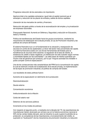 Progresiva reducción de los aranceles a la importación.
Apertura total a los capitales extranjeros: igual trato al capital nacional que al
extranjero y reducción de los plazos de entrada y salida de dichos capitales.
Liberación de los mercados de cambio y financiero.
Reducción del gasto público a través de la racionalización del empleo y la privatización
de empresas nacionales.
Presupuesto Nacional: Aumento en Defensa y Seguridad y reducción en Educación,
Salud y Vivienda.
Política de transferencias del Estado hacia los grupos económicos, mediante los
mecanismos de estatización de la deuda privada, la Ley de Promoción industrial y las
políticas de compra del Estado.
El sistema financiero tuvo un rol fundamental en la ubicación y reasignación de
recursos en contra de los asalariados y a favor del sector más concentrado del capital.
"La reforma financiera acabó con una de las herramientas del Estado para la
transferencia de recursos entre sectores: la regulación de la tasa de interés, la
existencia de crédito a tasas negativas y la distribución de este subsidio según normas
y prioridades fijadas por las autoridades". Las altas tasas de interés superaban por
mucho a las de ganancia (por producir), por lo que "ninguna actividad era rentable ni
podía competir contra la especulación".
Una de las consecuencias más características del PRN fue la concentración de capital,
la cual se estimuló a través de la estatización de la deuda privada, la implementación
de las leyes de promoción industrial y la política de compras del Estado.
Los resultados de estas políticas fueron:
Aumento de la especulación en detrimento de la producción
Desindustrialización
Deuda externa
Concentración económica
Institucionalización de la inflación
Caída del salario real
Deterioro de los servicios públicos
Incremento en los niveles de pobreza
Con respecto al segundo punto, a mediados de la década del ‘70, las exportaciones de
manufacturas habían alcanzado por primera vez en la historia económica nacional el
50% de las ventas totales del país, pero la industria no pudo superar la pérdida de su
protección, la competencia de las importaciones, el encarecimiento del crédito, la
supresión (o "reubicación") de los mecanismos de promoción industrial y la reducción
 