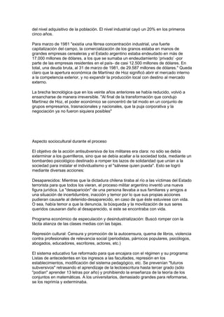 del nivel adquisitivo de la población. El nivel industrial cayó un 20% en los primeros
cinco años.
Para marzo de 1981 "existía una férrea concentración industrial, una fuerte
capitalización del campo, la comercialización de los granos estaba en manos de
grandes empresas cerealeras y el Estado argentino estaba endeudado en más de
17.000 millones de dólares, a los que se sumaba un endeudamiento ‘privado’ -por
parte de las empresas residentes en el país- de casi 12.500 millones de dólares. En
total, una deuda bruta, al 31 de marzo de 1981, de 29.587 millones de dólares." Queda
claro que la apertura económica de Martínez de Hoz significó abrir el mercado interno
a la competencia exterior, y no expandir la producción local con destino al mercado
externo.
La brecha tecnológica que en los veinte años anteriores se había reducido, volvió a
ensancharse de manera irreversible. "Al final de la transformación que condujo
Martínez de Hoz, el poder económico se concentró de tal modo en un conjunto de
grupos empresarios, trasnacionales y nacionales, que la puja corporativa y la
negociación ya no fueron siquiera posibles"
Aspecto sociocultural durante el proceso
El objetivo de la acción antisubversiva de los militares era clara: no sólo se debía
exterminar a los guerrilleros, sino que se debía acallar a la sociedad toda, mediante un
bombardeo psicológico destinado a romper los lazos de solidaridad que unían a la
sociedad para instalar el individualismo y el "sálvese quien pueda". Esto se logró
mediante diversas acciones:
Desaparecidos: Mientras que la dictadura chilena tiraba al río a las víctimas del Estado
terrorista para que todos los vieran, el proceso militar argentino inventó una nueva
figura jurídica. La "desaparición" de una persona llevaba a sus familiares y amigos a
una situación de incertidumbre, inacción y temor por lo que sus propias acciones
pudieran causarle al detenido-desaparecido, en caso de que éste estuviese con vida.
O sea, había temor a que la denuncia, la búsqueda y la movilización de sus seres
queridos causaran daño al desaparecido, si este se encontraba con vida.
Programa económico de especulación y desindustrialización: Buscó romper con la
tácita alianza de las clases medias con las bajas.
Represión cultural: Censura y promoción de la autocensura, quema de libros, violencia
contra profesionales de relevancia social (periodistas, párrocos populares, psicólogos,
abogados, educadores, escritores, actores, etc.)
El sistema educativo fue reformado para que encajara con el régimen y su programa:
Listas de antecedentes en los ingresos a las facultades, represión en los
establecimientos, modificación del sistema pedagógico, etc. Se prevenían "futuros
subversivos" retrasando el aprendizaje de la lectoescritura hasta tercer grado (sólo
"podían" aprender 13 letras por año) y prohibiendo la enseñanza de la teoría de los
conjuntos en matemáticas. A los universitarios, demasiado grandes para reformarse,
se los reprimía y exterminaba.
 