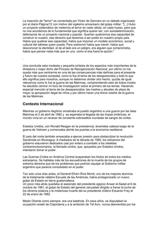 La inserción de "terror" es comentada por Victor de Gennaro en un debate organizado
por el diario Página/12 con motivo del vigésimo aniversario del golpe militar: "[...] Hubo
un proyecto sistemático de meternos el terror en cada célula, en cada hueso, para que
no nos acordemos de lo fundamental que significa querer ser, con autodeterminación,
defensores de un proyecto nacional y popular. Querían quebrarnos esa capacidad de
construir lo nuestro, ese derecho que tenemos a ser poder en nuestro propio país.
Había que quebrar esa capacidad, había que imponer un modelo económico, social y
cultural del sálvese quien pueda. Para sobrevivir había que mentir, había que
desconocer la identidad, el de al lado era un peligro, era alguien que comprometía,
había que pensar nada más que en uno, como si esa fuera la opción."
.
Una concluida esta modesta y pequeña síntesis de los aspectos más importantes de la
dictadura o mejor dicho del Proceso de Reorganización Nacional, por último no me
queda más que centrarme en una de las consecuencias más dañinas para el presente
y futuro de nuestra sociedad, como lo fue el tema de los desaparecidos y todo lo que
ello significa para nosotros, aunque no debemos olvidar otro hecho, quizás de igual
relevancia como lo fue la guerra de las Malvinas, comprendiendo esto de todos modos
he decidido centrar mi foco de investigación sobre el primero de los temas. Haciendo
especial mención al tema de los desaparecidos; las madres y abuelas de plaza de
mayo; la apropiación ilegal de niños y por último hacer una breve reseña de la guerra
de las Malvinas.
Contexto Internacional
Mientras un gobierno ilegítimo arrastraba al pueblo argentino a una guerra por las Islas
Malvinas el 2 de abril de 1982 y se esperaba la llegada de las tropas británicas, el
mundo vivía en un renacer de constante sobresaltos inundada de sangre de civiles.
Estados Unidos, con Ronald Reagan en la presidencia, levantaba cabeza luego de la
guerra de Vietnam y comenzaba abrirle las puertas a la economía neoliberal.
El país del norte también empezaba a ejercer presión para obstaculizar la revolución
Sandinista en Nicaragua. A mediados de la década de 1980, los esfuerzos del
gobierno estuvieron dedicados casi por entero a combatir a los rebeldes
contrarrevolucionarios, la llamada contra, que, apoyados por Estados Unidos,
intentaron tomar el poder.
Las Guerras Civiles en América Central acaparaban los títulos de todos los medios
extranjeros. Se hablaba más de los escuadrones de la muerte de los grupos de
extrema derecha que de los problemas que podrían aquejar al Gobierno militar
argentino que parecía consolidado en el poder.
Tan solo unos días antes, el General Efraín Ríos Montt, uno de los mejores alumnos
de la tristemente célebre Escuela de las Américas, había protagonizado un nuevo
golpe de Estado en tierra guatemalteca.
Un poco más atrás quedaba el asesinato del presidente egipcio Anwar el-Sadat el 6 de
octubre de 1981; el golpe de Estado del general Jaruzelski dirigido a frenar la lucha de
los obreros polacos y la misteriosa muerte del ex presidente chileno Eduardo Frey el
22 de enero de 1982.
Medio Oriente como siempre, era una batahola. En esos años, se disputaban la
ocupación israelí de Cisjordania y a la ambición de Tel Aviv, nunca desmentida por los
 