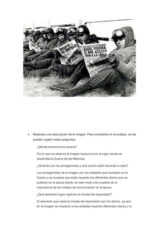 • Redacten una descripción de la imagen. Para orientarlos en el análisis, se les
pueden sugerir estas preguntas:
¿Dónde transcurre la escena?
Por lo que se observa la imagen transcurre en el lugar donde se
desarrolla la Guerra de las Malvinas
¿Quiénes son los protagonistas y qué acción están llevando a cabo?
Los protagonistas de la imagen son los soldados que luchaban en la
Guerra y se muestra que están leyendo los diferentes diarios que se
publican en la época dando de este modo una muestra de la
importancia de los medios de comunicación en la época.
¿Qué elemento logra capturar la mirada del espectador?
El elemento que capta la mirada del espectador son los diarios, ya que
en la imagen se muestran a los soldados leyendo diferentes diarios y lo
 