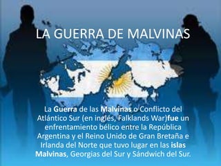 La Guerra de las Malvinas o Conflicto del
Atlántico Sur (en inglés, Falklands War)fue un
enfrentamiento bélico entre la República
Argentina y el Reino Unido de Gran Bretaña e
Irlanda del Norte que tuvo lugar en las islas
Malvinas, Georgias del Sur y Sándwich del Sur.
LA GUERRA DE MALVINAS
 