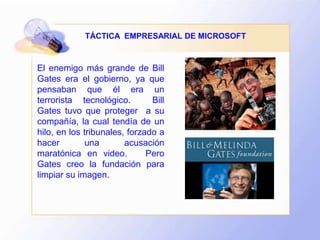El enemigo más grande de Bill
Gates era el gobierno, ya que
pensaban que él era un
terrorista tecnológico. Bill
Gates tuvo que proteger a su
compañía, la cual tendía de un
hilo, en los tribunales, forzado a
hacer una acusación
maratónica en video. Pero
Gates creo la fundación para
limpiar su imagen.
TÁCTICA EMPRESARIAL DE MICROSOFT
 