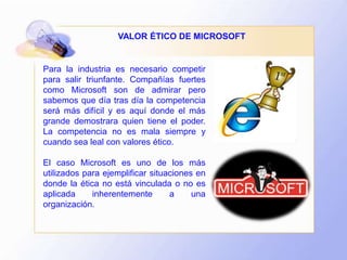 Para la industria es necesario competir
para salir triunfante. Compañías fuertes
como Microsoft son de admirar pero
sabemos que día tras día la competencia
será más difícil y es aquí donde el más
grande demostrara quien tiene el poder.
La competencia no es mala siempre y
cuando sea leal con valores ético.
El caso Microsoft es uno de los más
utilizados para ejemplificar situaciones en
donde la ética no está vinculada o no es
aplicada inherentemente a una
organización.
VALOR ÉTICO DE MICROSOFT
 
