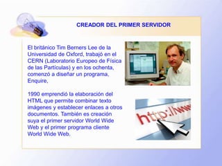 El británico Tim Berners Lee de la
Universidad de Oxford, trabajó en el
CERN (Laboratorio Europeo de Física
de las Partículas) y en los ochenta,
comenzó a diseñar un programa,
Enquire,
1990 emprendió la elaboración del
HTML que permite combinar texto
imágenes y establecer enlaces a otros
documentos. También es creación
suya el primer servidor World Wide
Web y el primer programa cliente
World Wide Web.
CREADOR DEL PRIMER SERVIDOR
 