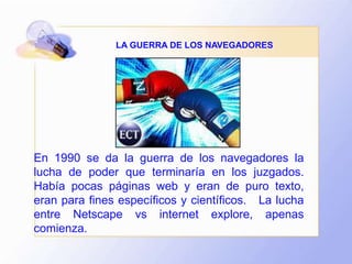 LA GUERRA DE LOS NAVEGADORES
En 1990 se da la guerra de los navegadores la
lucha de poder que terminaría en los juzgados.
Había pocas páginas web y eran de puro texto,
eran para fines específicos y científicos. La lucha
entre Netscape vs internet explore, apenas
comienza.
 