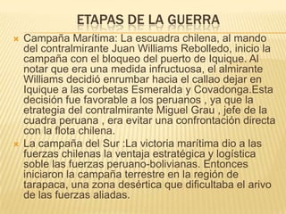 ETAPAS DE LA GUERRA
   Campaña Marítima: La escuadra chilena, al mando
    del contralmirante Juan Williams Rebolledo, inicio la
    campaña con el bloqueo del puerto de Iquique. Al
    notar que era una medida infructuosa, el almirante
    Williams decidió enrumbar hacia el callao dejar en
    Iquique a las corbetas Esmeralda y Covadonga.Esta
    decisión fue favorable a los peruanos , ya que la
    etrategia del contralmirante Miguel Grau , jefe de la
    cuadra peruana , era evitar una confrontación directa
    con la flota chilena.
   La campaña del Sur :La victoria marítima dio a las
    fuerzas chilenas la ventaja estratégica y logística
    soble las fuerzas peruano-bolivianas. Entonces
    iniciaron la campaña terrestre en la región de
    tarapaca, una zona desértica que dificultaba el arivo
    de las fuerzas aliadas.
 
