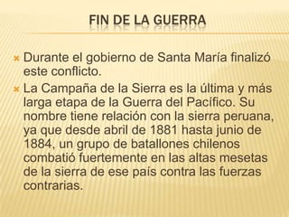 FIN DE LA GUERRA

 Durante el gobierno de Santa María finalizó
  este conflicto.
 La Campaña de la Sierra es la última y más
  larga etapa de la Guerra del Pacífico. Su
  nombre tiene relación con la sierra peruana,
  ya que desde abril de 1881 hasta junio de
  1884, un grupo de batallones chilenos
  combatió fuertemente en las altas mesetas
  de la sierra de ese país contra las fuerzas
  contrarias.
 