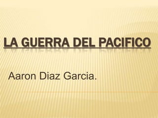 LA GUERRA DEL PACIFICO

Aaron Diaz Garcia.
 