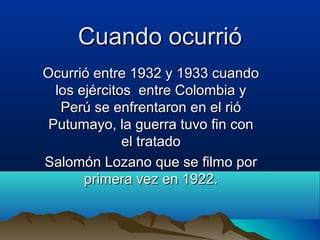 Cuando ocurrió
Ocurrió entre 1932 y 1933 cuando
  los ejércitos entre Colombia y
   Perú se enfrentaron en el rió
 Putumayo, la guerra tuvo fin con
              el tratado
Salomón Lozano que se filmo por
       primera vez en 1922.
 