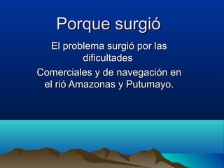 Porque surgió
  El problema surgió por las
          dificultades
Comerciales y de navegación en
 el rió Amazonas y Putumayo.
 
