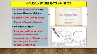 AYUDA A PAÍSES EXTRANJEROS
• El Presidente Juárez pidió
ayuda a Estados Unidos
• Recibio 4 000 000 de pesos
• Firma elTratado llamado:
• Mclane-Ocampo
• Estados Unidos a cambio
tendría el derecho de
transistar por elTerritorio de
Oaxaca y explotar los
recursos naturales
 