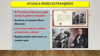 AYUDA A PAÍSES EXTRANJEROS
• El Presidente Miramom pide
ayuda al gobierno Español
• Se firma el tratado: Mom-
Almonte
• Los conservadores reciben
armamento y dinero
• España podría intervenir en
nuestro país
 