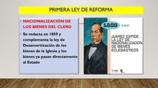 PRIMERA LEY DE REFORMA
• NACIONALIZACIÓN DE
LOS BIENES DEL CLERO
• Se redacta en 1859 y
complementa la ley de
Desamortización de los
bienes de la Iglesia y los
bienes ya pasan directamente
al Estado
 