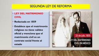 SEGUNDA LEY DE REFORMA
• LEY DEL MATRIMONIO
CIVIL
• Redactada en 1859
• Establece que el matrimonio
religioso no tiene validez
oficial y menciona que el
matrimonio civil es un
contrato social frente al
estado
 