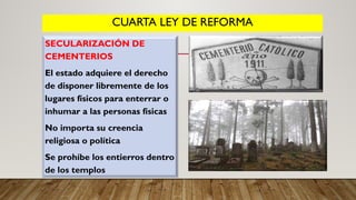 CUARTA LEY DE REFORMA
SECULARIZACIÓN DE
CEMENTERIOS
El estado adquiere el derecho
de disponer libremente de los
lugares físicos para enterrar o
inhumar a las personas físicas
No importa su creencia
religiosa o política
Se prohíbe los entierros dentro
de los templos
 