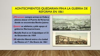 AONTECIMIENTOS QUEDARIAN FIN A LA GUERRA DE
REFORMA EN 1861
Miramom compra armas en Cuba y
planea atacar el Puerto deVeracruz
donde se encontraba Benito Juárez
Juarez se adelanta y pide apoyo al
gobierno Norteamericano
Batalla final es en Calpulalpan el 22
de Diciembre de 1959
El ejército liberal entra a la ciudad
de México el 1º. De Enero de 1861
 