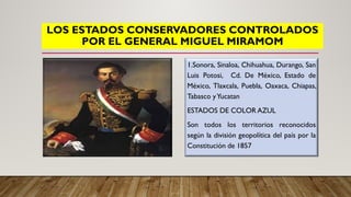 LOS ESTADOS CONSERVADORES CONTROLADOS
POR EL GENERAL MIGUEL MIRAMOM
1.Sonora, Sinaloa, Chihuahua, Durango, San
Luis Potosi, Cd. De México, Estado de
México, Tlaxcala, Puebla, Oaxaca, Chiapas,
Tabasco yYucatan
ESTADOS DE COLOR AZUL
Son todos los territorios reconocidos
según la división geopolítica del país por la
Constitución de 1857
 