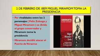 2 DE FEBRERO DE 1859 MIGUEL MIRAMOMTOMA LA
PRESIDENCIA
• Por rivalidades entre los 2
personajes ( Felix Zuloaga y
Miguel Miramom ) se divide
el grupo conservador y
Miramom toma la
presidencia
• Miramom decidió atacar el
Puerto deVeracruz
 
