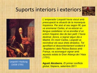 Suports interiors i exteriors
L´emperador Leopold havia viscut amb
preocupació la situació de la monarquia
hispànica. Per això al seu segon fill, que
va anomenar Carles, el va educar en
llengua castellana i el va envoltar d´un
entorn hispànic des de ben petit: l´havia
destinat, doncs, a regnar algun dia a
Madrid. En morir Carles, Leopold va
reivindicar els seus drets dinàstics. Tot
aprofitant el descontentament evident d
´Anglaterra i dels Països Baixos amb
França, va aconseguir signar amb
aquests estats la Gran Aliança de l´Haia
(1701).
Agustí Alcoberro, El primer conflicte
global, Sàpiens, setembre 2011
Leopold I Hasburg
(1658-1705)
 