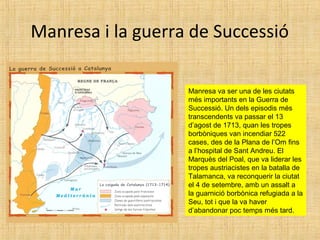 Manresa i la guerra de Successió
Manresa va ser una de les ciutats
més importants en la Guerra de
Successió. Un dels episodis més
transcendents va passar el 13
d’agost de 1713, quan les tropes
borbòniques van incendiar 522
cases, des de la Plana de l’Om fins
a l’hospital de Sant Andreu. El
Marquès del Poal, que va liderar les
tropes austriacistes en la batalla de
Talamanca, va reconquerir la ciutat
el 4 de setembre, amb un assalt a
la guarnició borbònica refugiada a la
Seu, tot i que la va haver
d’abandonar poc temps més tard.
 