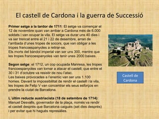 El castell de Cardona i la guerra de Successió
Primer setge a la tardor de 1711: El setge va començar el
12 de novembre quan van arribar a Cardona més de 6.000
soldats i van ocupar la vila. El setge va durar uns 40 dies i
va ser trencat entre el 21 i 22 de desembre, arran de
l’arribada d’unes tropes de socors, que van obligar a les
tropes francoespanyoles a retirar-se.
Els morts del bàndol imperial van ser uns 300, mentre que
les tropes francoespanyoles van tenir unes 2000 baixes.
Segon setge: el 1712, un cop ocupada Manresa, les tropes
francoespanyoles van tornar a atacar el castell; que entre el
30 i 31 d’octubre va resistir de nou l’atac.
Les baixes provocades a l’enemic van ser uns 1.100
homes. Davant la impossibilitat de rendir el castell i la vila,
les tropes de Felip V van concentrar els seus esforços en
prendre la ciutat de Barcelona.
L´últim reducte austriacista (18 de setembre de 1714):
Manuel Desvalls, governador de la plaça, només va rendir
el castell després que Barcelona caigués (set dies després)
i per evitar que hi hagués represàlies.
Castell de
Cardona
 