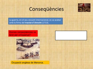 Conseqüències
La guerra, en el seu vessant internacional, es va acabar
amb la firma del tractat d´Utrecht (1713).
Quines conseqüències va
tenir per a Espanya?
Ocupació anglesa de Menorca.
 