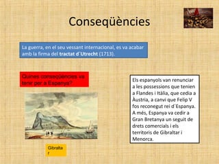 Conseqüències
La guerra, en el seu vessant internacional, es va acabar
amb la firma del tractat d´Utrecht (1713).
Quines conseqüències va
tenir per a Espanya?
Els espanyols van renunciar
a les possessions que tenien
a Flandes i Itàlia, que cedia a
Àustria, a canvi que Felip V
fos reconegut rei d´Espanya.
A més, Espanya va cedir a
Gran Bretanya un seguit de
drets comercials i els
territoris de Gibraltar i
Menorca.
Gibralta
r
 