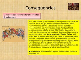 Conseqüències
La retirada dels suports exteriors, sobretot
Gran Bretanya.
La retirada dels suports exteriors, sobretot
Gran Bretanya.
No s´ha d´oblidar que havien estat els anglesos –pel pacte de
Gènova, 1705- els qui havien empès els catalans a lluitar
contra França i, fet i fet, van ser ells qui van suportar
econòmicament les tropes austriacistes. Però ja el 1710
havien començat a bufar aires antibel·licistes a Anglaterra. I
en són un bon exemple els escrits de dos noms il·lustres de la
literatura anglesa com Jonathan Swift i Daniel Defoe, molt
crítics amb el govern dels whigs per iniciar la guerra i no saber
sortir-ne. Tot plegat havia afavorit que la societat britànica
votés pel canvi i que els tories aconseguissin les regnes de la
Gran Bretanya. Ben aviat van negociar amb Lluís XIV
substancioses concessions comercials que camuflessin l´acte
de covardia que comportava retirar-se del conflicte.
Arnau Consul, Resistència i caiguda de Barcelona, Sàpiens,
setembre 2011
 