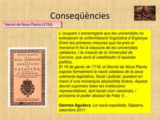 Conseqüències
Decret de Nova Planta (1716)Decret de Nova Planta (1716)
L´ocupant s´encarregarà que les universitats no
entorpeixin la uniformització lingüística d´Espanya.
Entre les primeres mesures que ha pres el
monarca hi ha la clausura de les universitats
catalanes, i la creació de la Universitat de
Cervera, que serà el catalitzador d´aquesta
política.
El 16 de gener de 1716, el Decret de Nova Planta
espolia formalment la nació catalana de la seva
sobirania legislativa, fiscal i judicial, quedant en
mans d´una monarquia absolutista forana. Aquest
decret suprimeix totes les institucions
representatives, tant locals com nacionals, i
proclama el poder absolut de Felip V...
Gemma Aguilera, La nació espoliada, Sàpiens,
setembre 2011
 